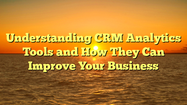 Understanding CRM Analytics Tools and How They Can Improve Your Business