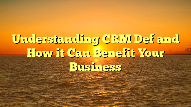 Understanding CRM Def and How it Can Benefit Your Business