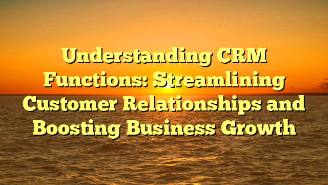 Understanding CRM Functions: Streamlining Customer Relationships and Boosting Business Growth