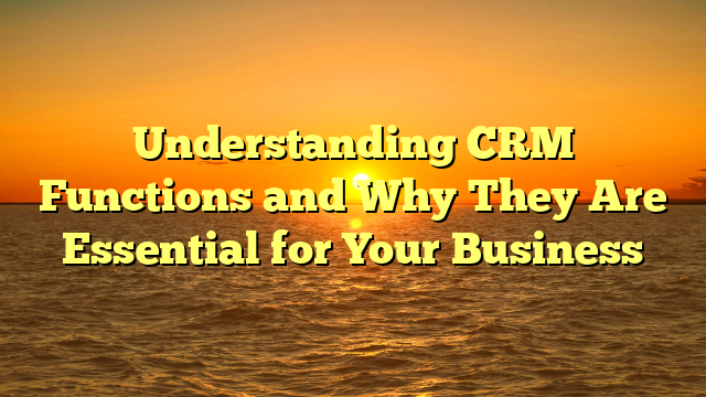 Understanding CRM Functions and Why They Are Essential for Your Business