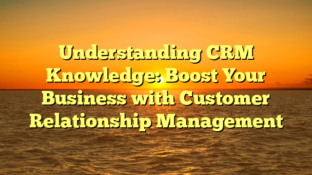 Understanding CRM Knowledge: Boost Your Business with Customer Relationship Management