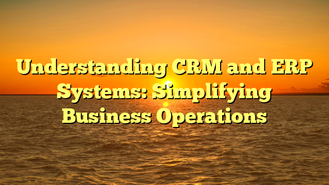 Understanding CRM and ERP Systems: Simplifying Business Operations