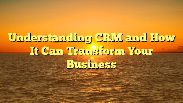 Understanding CRM and How It Can Transform Your Business