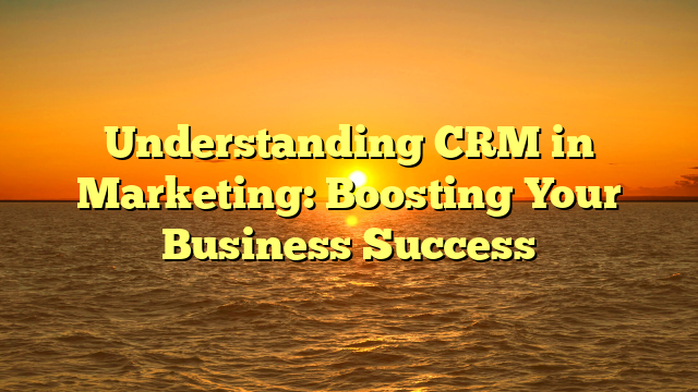 Understanding CRM in Marketing: Boosting Your Business Success