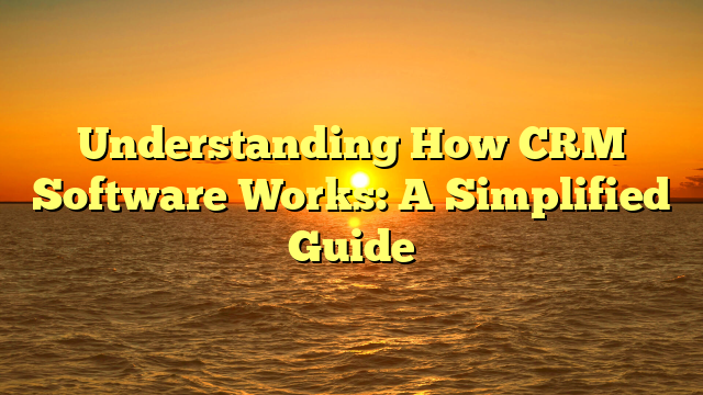 Understanding How CRM Software Works: A Simplified Guide