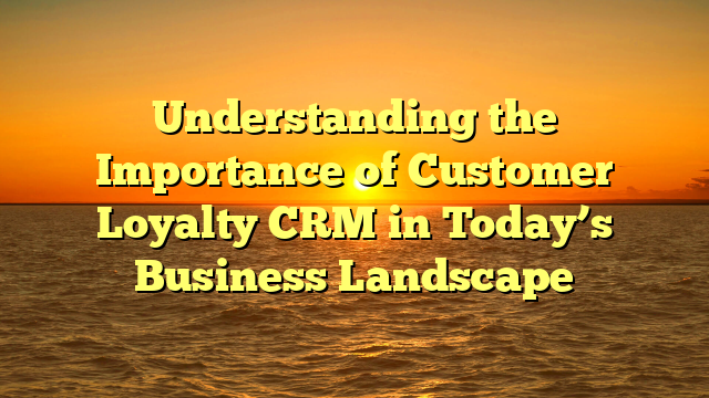 Understanding the Importance of Customer Loyalty CRM in Today’s Business Landscape