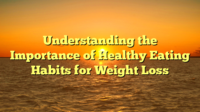 Understanding the Importance of Healthy Eating Habits for Weight Loss