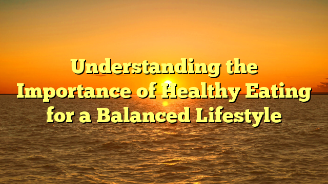 Understanding the Importance of Healthy Eating for a Balanced Lifestyle