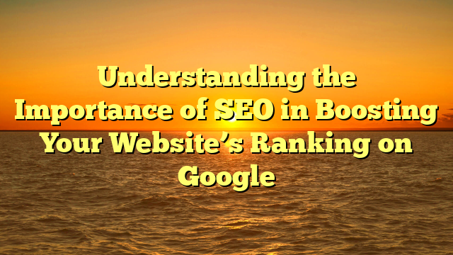 Understanding the Importance of SEO in Boosting Your Website’s Ranking on Google