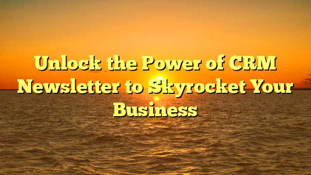 Unlock the Power of CRM Newsletter to Skyrocket Your Business