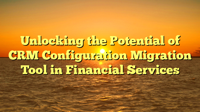 Unlocking the Potential of CRM Configuration Migration Tool in Financial Services