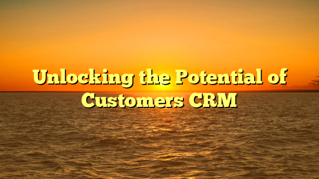 Unlocking the Potential of Customers CRM