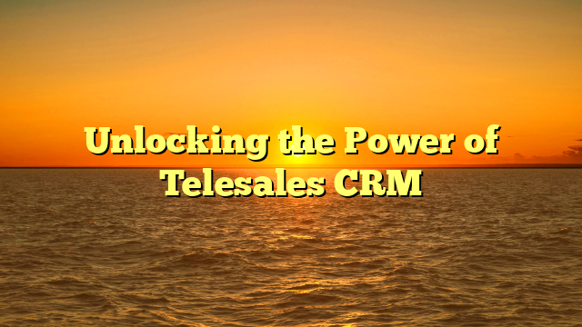 Unlocking the Power of Telesales CRM
