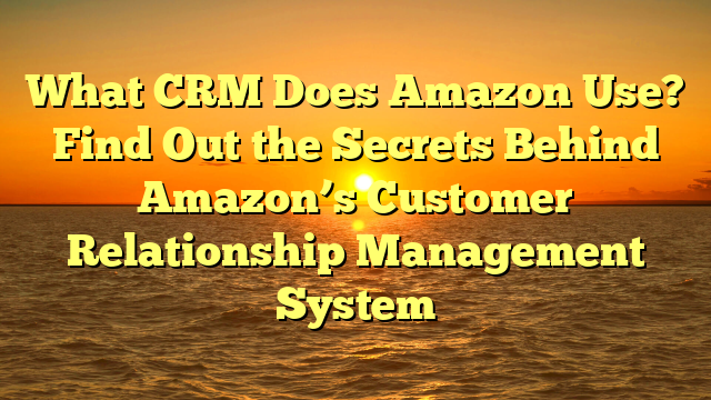 What CRM Does Amazon Use? Find Out the Secrets Behind Amazon’s Customer Relationship Management System
