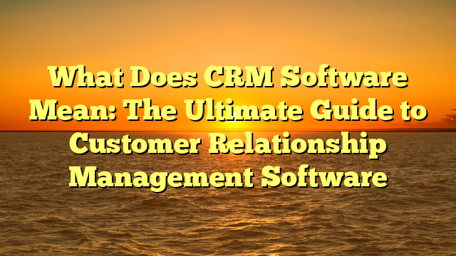 What Does CRM Software Mean: The Ultimate Guide to Customer Relationship Management Software