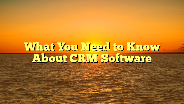 What You Need to Know About CRM Software