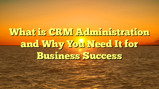 What is CRM Administration and Why You Need It for Business Success