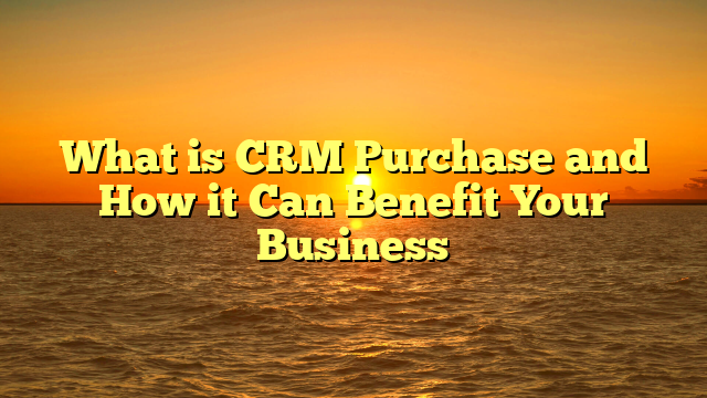 What is CRM Purchase and How it Can Benefit Your Business