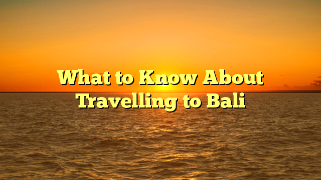 What to Know About Travelling to Bali