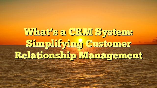 What’s a CRM System: Simplifying Customer Relationship Management