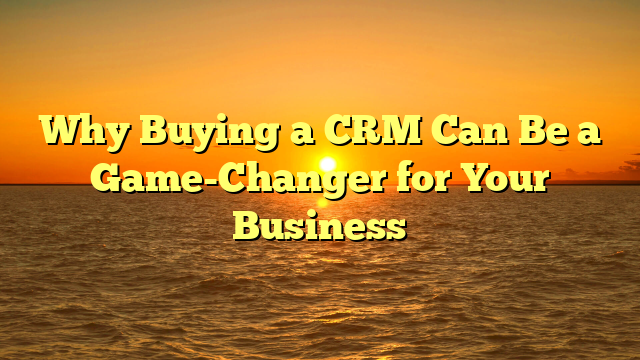 Why Buying a CRM Can Be a Game-Changer for Your Business