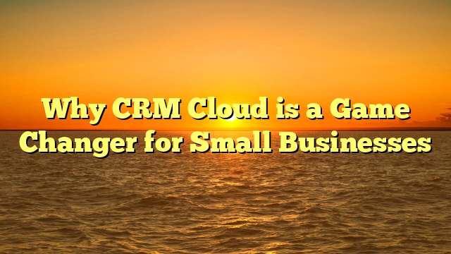 Why CRM Cloud is a Game Changer for Small Businesses