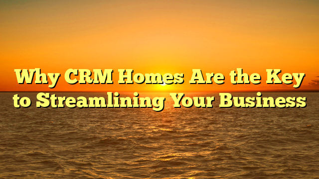 Why CRM Homes Are the Key to Streamlining Your Business