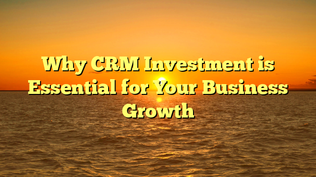 Why CRM Investment is Essential for Your Business Growth