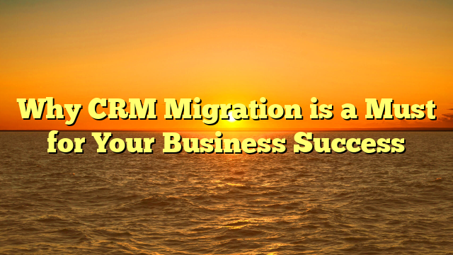 Why CRM Migration is a Must for Your Business Success