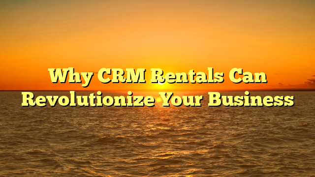 Why CRM Rentals Can Revolutionize Your Business