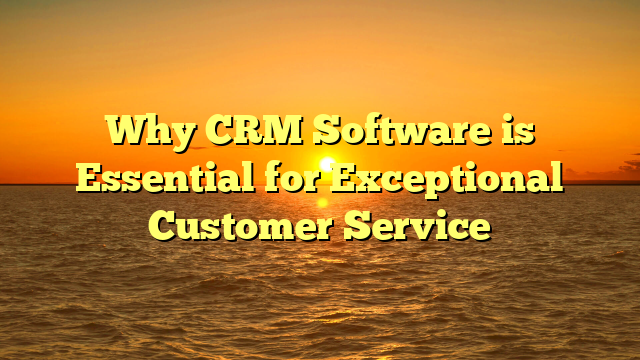 Why CRM Software is Essential for Exceptional Customer Service