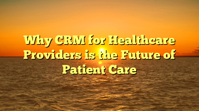 Why CRM for Healthcare Providers is the Future of Patient Care