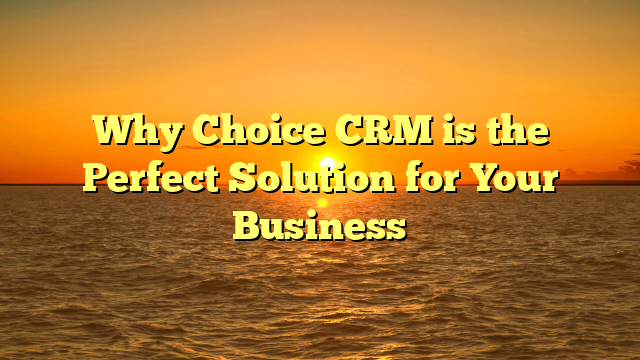 Why Choice CRM is the Perfect Solution for Your Business