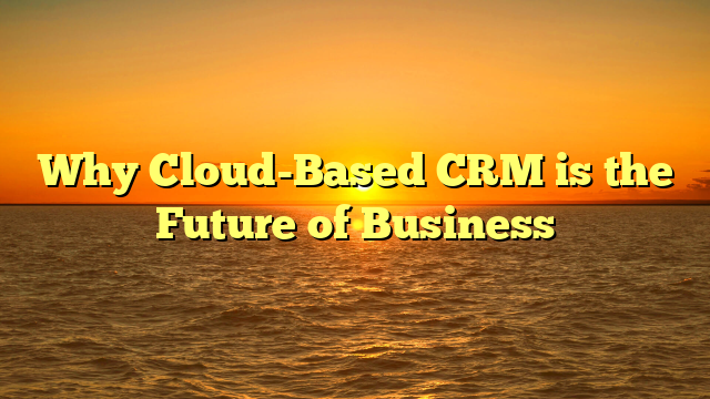 Why Cloud-Based CRM is the Future of Business