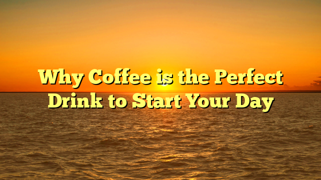 Why Coffee is the Perfect Drink to Start Your Day