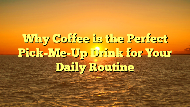 Why Coffee is the Perfect Pick-Me-Up Drink for Your Daily Routine