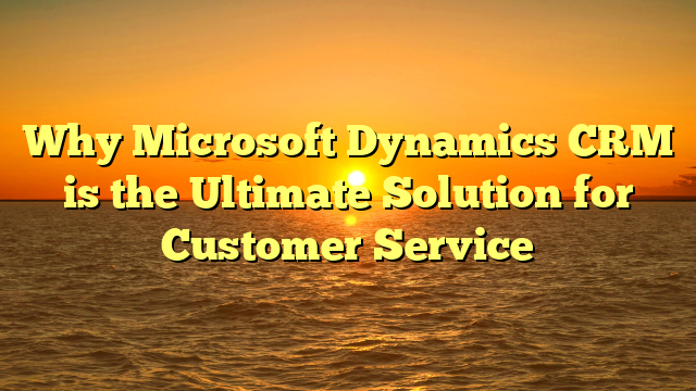 Why Microsoft Dynamics CRM is the Ultimate Solution for Customer Service