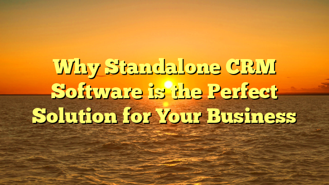 Why Standalone CRM Software is the Perfect Solution for Your Business