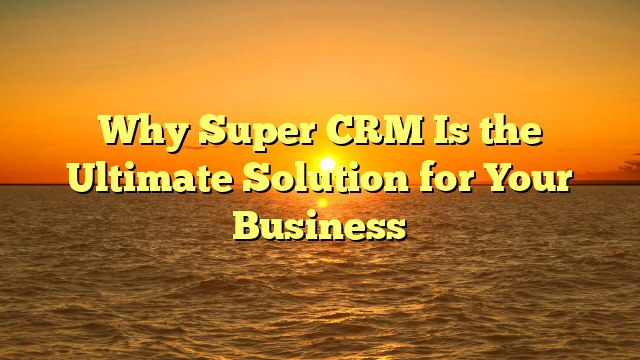 Why Super CRM Is the Ultimate Solution for Your Business