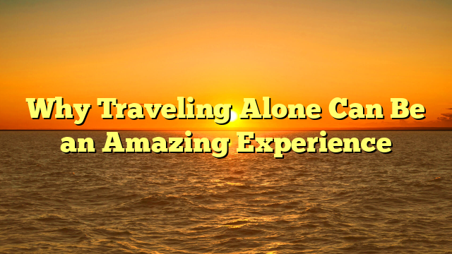 Why Traveling Alone Can Be an Amazing Experience