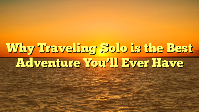 Why Traveling Solo is the Best Adventure You’ll Ever Have