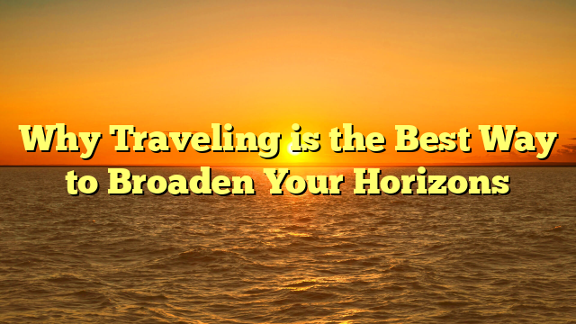 Why Traveling is the Best Way to Broaden Your Horizons