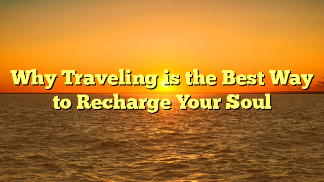 Why Traveling is the Best Way to Recharge Your Soul