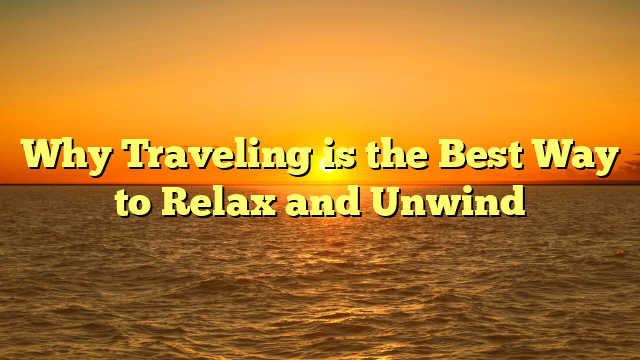 Why Traveling is the Best Way to Relax and Unwind