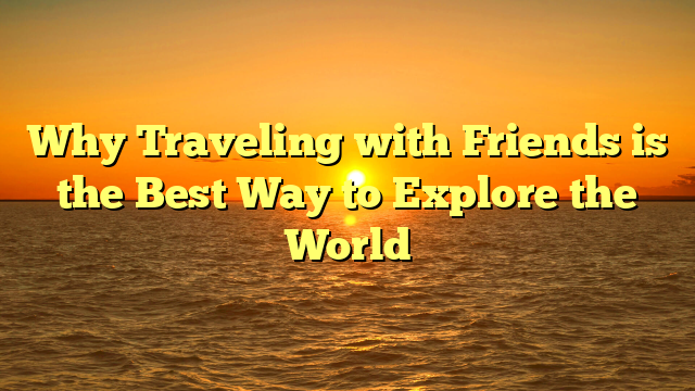 Why Traveling with Friends is the Best Way to Explore the World