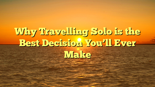 Why Travelling Solo is the Best Decision You’ll Ever Make