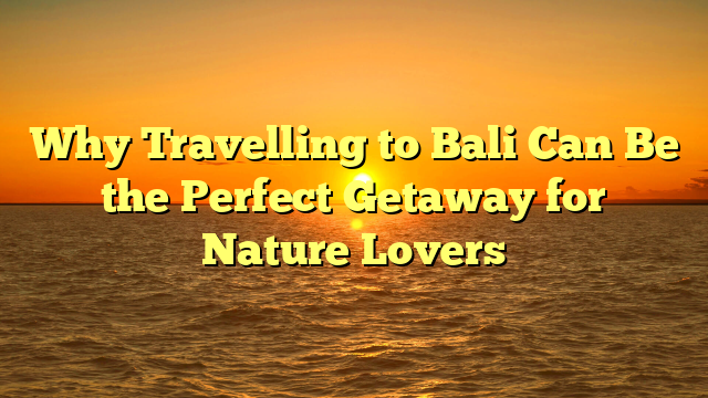 Why Travelling to Bali Can Be the Perfect Getaway for Nature Lovers