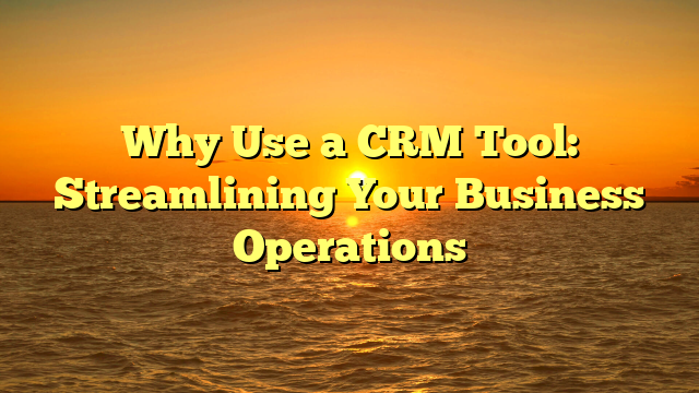 Why Use a CRM Tool: Streamlining Your Business Operations