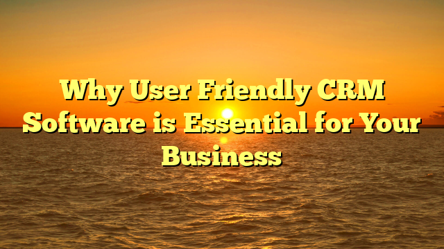 Why User Friendly CRM Software is Essential for Your Business