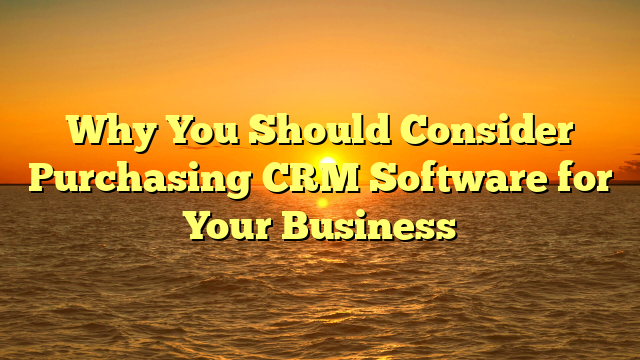 Why You Should Consider Purchasing CRM Software for Your Business